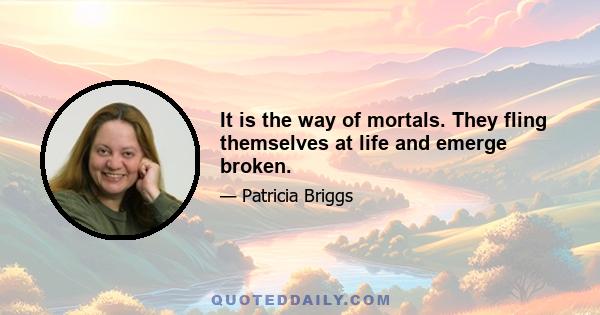 It is the way of mortals. They fling themselves at life and emerge broken.