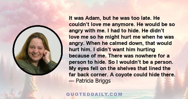 It was Adam, but he was too late. He couldn’t love me anymore. He would be so angry with me. I had to hide. He didn’t love me so he might hurt me when he was angry. When he calmed down, that would hurt him. I didn’t