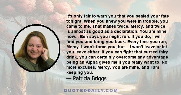 It's only fair to warn you that you sealed your fate tonight. When you knew you were in trouble, you came to me. That makes twice, Mercy, and twice is almost as good as a declaration. You are mine now... Ben says you