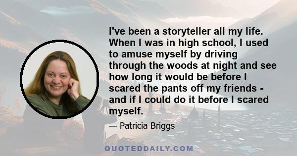 I've been a storyteller all my life. When I was in high school, I used to amuse myself by driving through the woods at night and see how long it would be before I scared the pants off my friends - and if I could do it