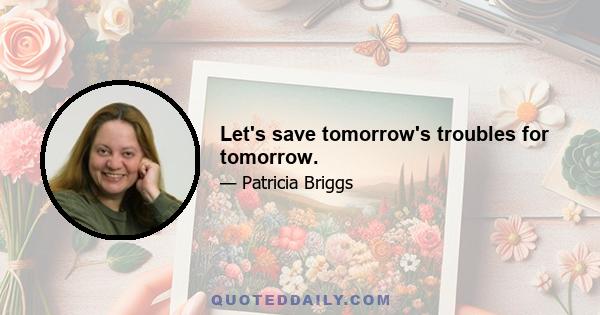 Let's save tomorrow's troubles for tomorrow.