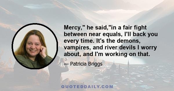 Mercy, he said,in a fair fight between near equals, I'll back you every time. It's the demons, vampires, and river devils I worry about, and I'm working on that.