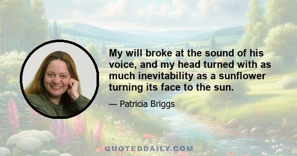 My will broke at the sound of his voice, and my head turned with as much inevitability as a sunflower turning its face to the sun.