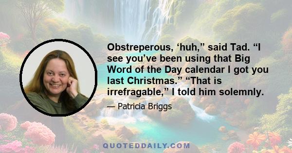 Obstreperous, ‘huh,” said Tad. “I see you’ve been using that Big Word of the Day calendar I got you last Christmas.” “That is irrefragable,” I told him solemnly.