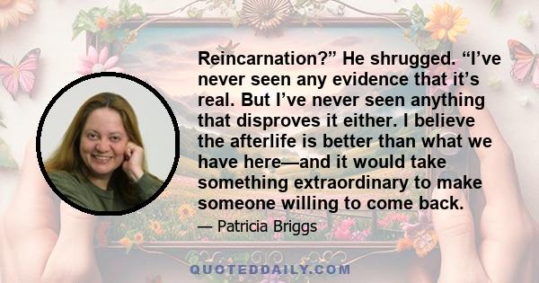 Reincarnation?” He shrugged. “I’ve never seen any evidence that it’s real. But I’ve never seen anything that disproves it either. I believe the afterlife is better than what we have here—and it would take something