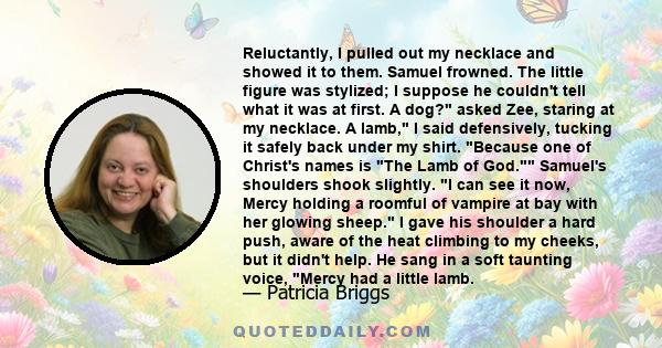 Reluctantly, I pulled out my necklace and showed it to them. Samuel frowned. The little figure was stylized; I suppose he couldn't tell what it was at first. A dog? asked Zee, staring at my necklace. A lamb, I said