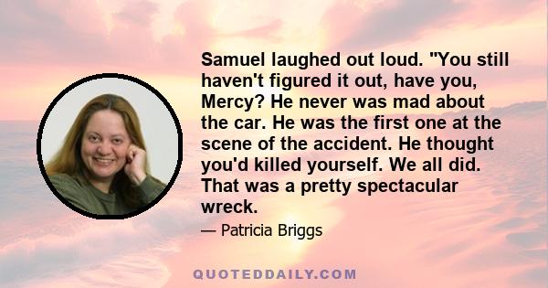 Samuel laughed out loud. You still haven't figured it out, have you, Mercy? He never was mad about the car. He was the first one at the scene of the accident. He thought you'd killed yourself. We all did. That was a