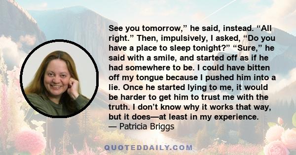 See you tomorrow,” he said, instead. “All right.” Then, impulsively, I asked, “Do you have a place to sleep tonight?” “Sure,” he said with a smile, and started off as if he had somewhere to be. I could have bitten off