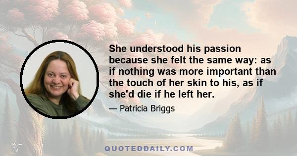 She understood his passion because she felt the same way: as if nothing was more important than the touch of her skin to his, as if she'd die if he left her.