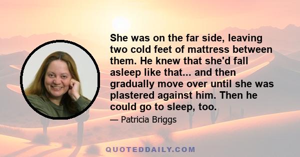 She was on the far side, leaving two cold feet of mattress between them. He knew that she'd fall asleep like that... and then gradually move over until she was plastered against him. Then he could go to sleep, too.