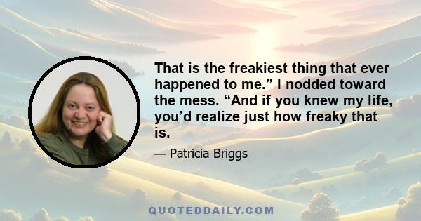 That is the freakiest thing that ever happened to me.” I nodded toward the mess. “And if you knew my life, you’d realize just how freaky that is.