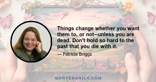 Things change whether you want them to, or not--unless you are dead. Don't hold so hard to the past that you die with it.