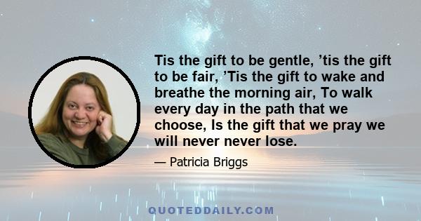 Tis the gift to be gentle, ’tis the gift to be fair, ’Tis the gift to wake and breathe the morning air, To walk every day in the path that we choose, Is the gift that we pray we will never never lose.