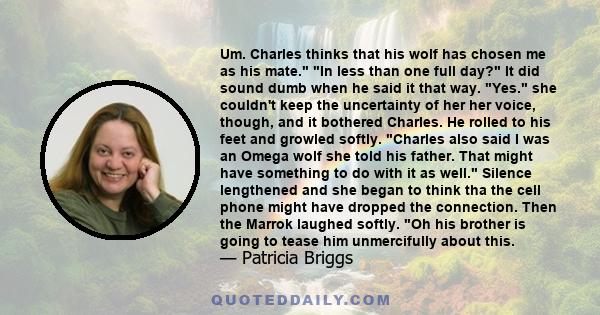 Um. Charles thinks that his wolf has chosen me as his mate. In less than one full day? It did sound dumb when he said it that way. Yes. she couldn't keep the uncertainty of her her voice, though, and it bothered