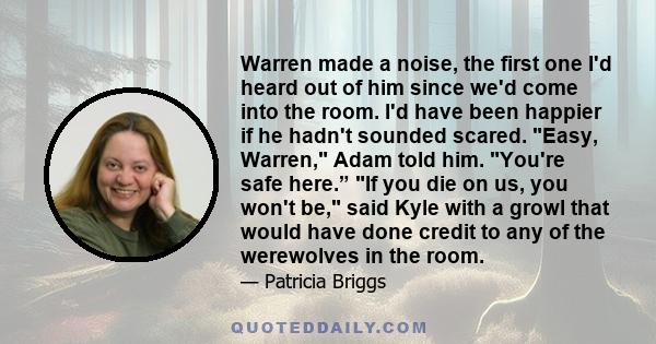 Warren made a noise, the first one I'd heard out of him since we'd come into the room. I'd have been happier if he hadn't sounded scared. Easy, Warren, Adam told him. You're safe here.” If you die on us, you won't be,