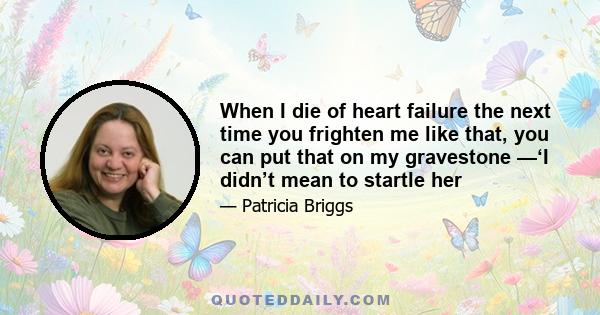 When I die of heart failure the next time you frighten me like that, you can put that on my gravestone —‘I didn’t mean to startle her