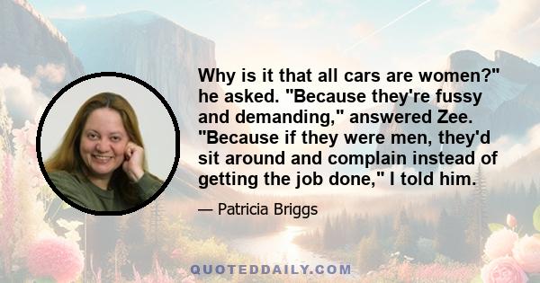 Why is it that all cars are women? he asked. Because they're fussy and demanding, answered Zee. Because if they were men, they'd sit around and complain instead of getting the job done, I told him.