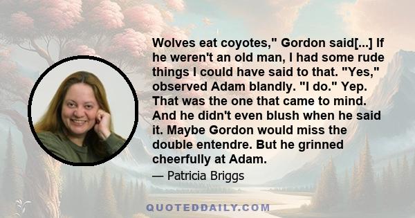 Wolves eat coyotes, Gordon said[...] If he weren't an old man, I had some rude things I could have said to that. Yes, observed Adam blandly. I do. Yep. That was the one that came to mind. And he didn't even blush when