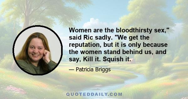 Women are the bloodthirsty sex, said Ric sadly. We get the reputation, but it is only because the women stand behind us, and say, Kill it. Squish it.