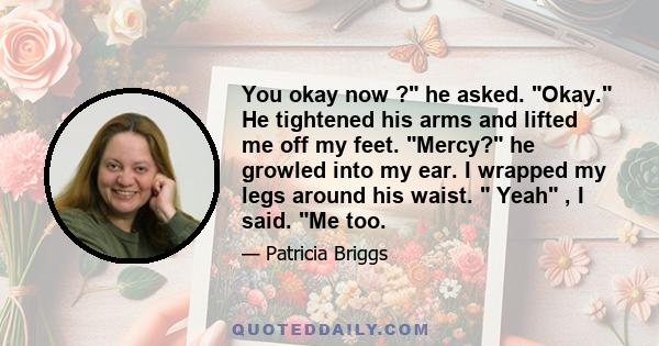 You okay now ? he asked. Okay. He tightened his arms and lifted me off my feet. Mercy? he growled into my ear. I wrapped my legs around his waist.  Yeah , I said. Me too.