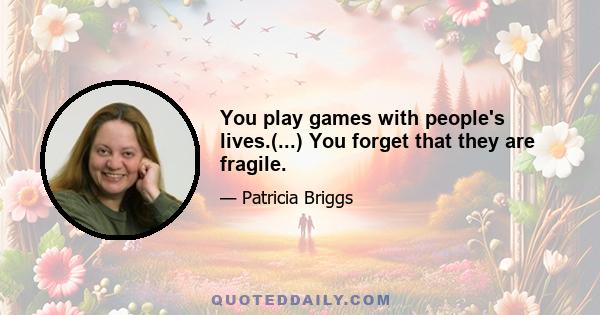 You play games with people's lives.(...) You forget that they are fragile.