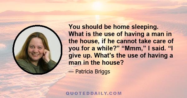 You should be home sleeping. What is the use of having a man in the house, if he cannot take care of you for a while?” “Mmm,” I said. “I give up. What's the use of having a man in the house?