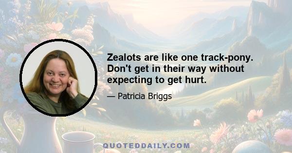 Zealots are like one track-pony. Don't get in their way without expecting to get hurt.