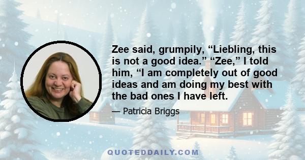 Zee said, grumpily, “Liebling, this is not a good idea.” “Zee,” I told him, “I am completely out of good ideas and am doing my best with the bad ones I have left.