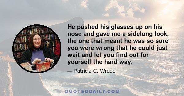 He pushed his glasses up on his nose and gave me a sidelong look, the one that meant he was so sure you were wrong that he could just wait and let you find out for yourself the hard way.