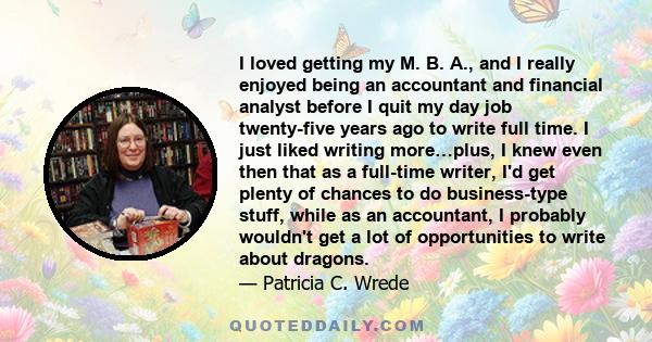 I loved getting my M. B. A., and I really enjoyed being an accountant and financial analyst before I quit my day job twenty-five years ago to write full time. I just liked writing more…plus, I knew even then that as a