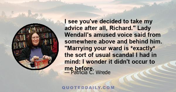 I see you've decided to take my advice after all, Richard. Lady Wendall's amused voice said from somewhere above and behind him. Marrying your ward is *exactly* the sort of usual scandal I had in mind: I wonder it