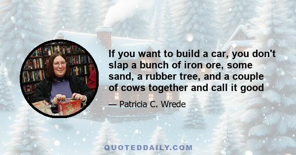 If you want to build a car, you don't slap a bunch of iron ore, some sand, a rubber tree, and a couple of cows together and call it good