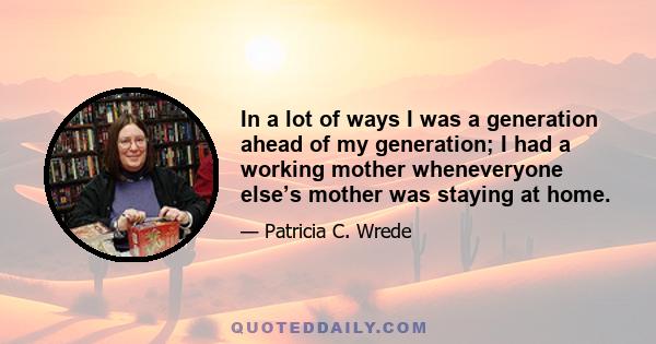 In a lot of ways I was a generation ahead of my generation; I had a working mother wheneveryone else’s mother was staying at home.