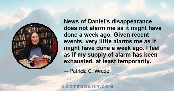 News of Daniel's disappearance does not alarm me as it might have done a week ago. Given recent events, very little alarms me as it might have done a week ago. I feel as if my supply of alarm has been exhausted, at