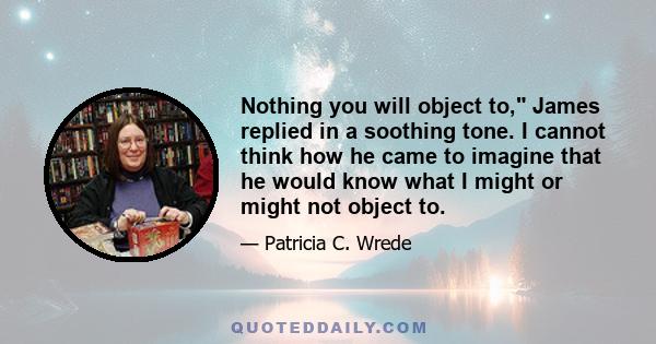 Nothing you will object to, James replied in a soothing tone. I cannot think how he came to imagine that he would know what I might or might not object to.