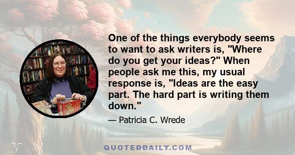 One of the things everybody seems to want to ask writers is, Where do you get your ideas? When people ask me this, my usual response is, Ideas are the easy part. The hard part is writing them down.