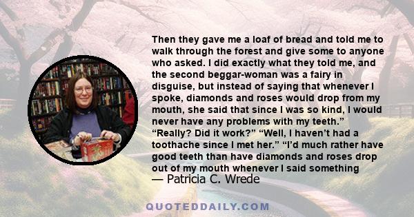 Then they gave me a loaf of bread and told me to walk through the forest and give some to anyone who asked. I did exactly what they told me, and the second beggar-woman was a fairy in disguise, but instead of saying