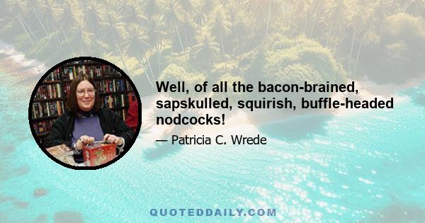 Well, of all the bacon-brained, sapskulled, squirish, buffle-headed nodcocks!