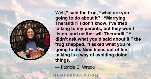 Well,” said the frog, “what are you going to do about it?” “Marrying Therandil? I don’t know. I’ve tried talking to my parents, but they won’t listen, and neither will Therandil.” “I didn’t ask what you’d said about