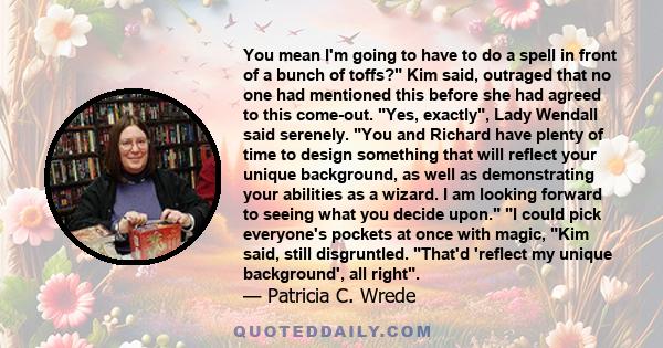 You mean I'm going to have to do a spell in front of a bunch of toffs? Kim said, outraged that no one had mentioned this before she had agreed to this come-out. Yes, exactly, Lady Wendall said serenely. You and Richard