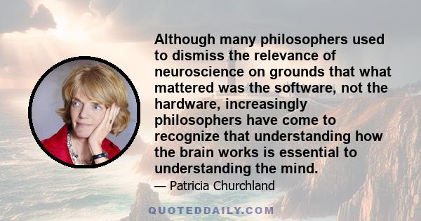 Although many philosophers used to dismiss the relevance of neuroscience on grounds that what mattered was the software, not the hardware, increasingly philosophers have come to recognize that understanding how the