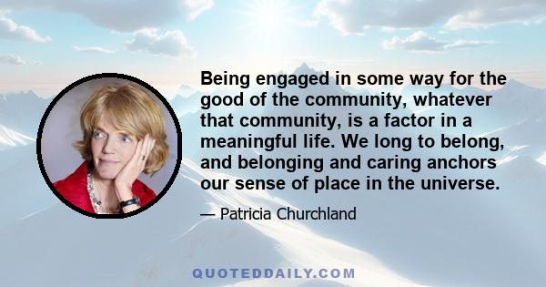 Being engaged in some way for the good of the community, whatever that community, is a factor in a meaningful life. We long to belong, and belonging and caring anchors our sense of place in the universe.