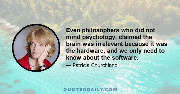 Even philosophers who did not mind psychology, claimed the brain was irrelevant because it was the hardware, and we only need to know about the software.