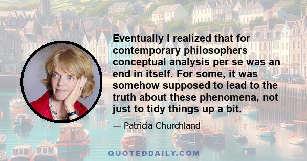 Eventually I realized that for contemporary philosophers conceptual analysis per se was an end in itself. For some, it was somehow supposed to lead to the truth about these phenomena, not just to tidy things up a bit.