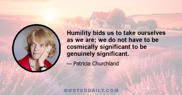 Humility bids us to take ourselves as we are; we do not have to be cosmically significant to be genuinely significant.