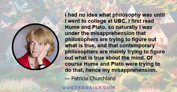 I had no idea what philosophy was until I went to college at UBC. I first read Hume and Plato, so naturally I was under the misapprehension that philosophers are trying to figure out what is true, and that contemporary