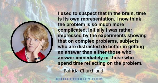 I used to suspect that in the brain, time is its own representation. I now think the problem is so much more complicated. Initially I was rather impressed by the experiments showing that on complex problems, subjects