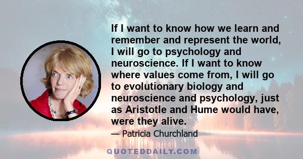 If I want to know how we learn and remember and represent the world, I will go to psychology and neuroscience. If I want to know where values come from, I will go to evolutionary biology and neuroscience and psychology, 