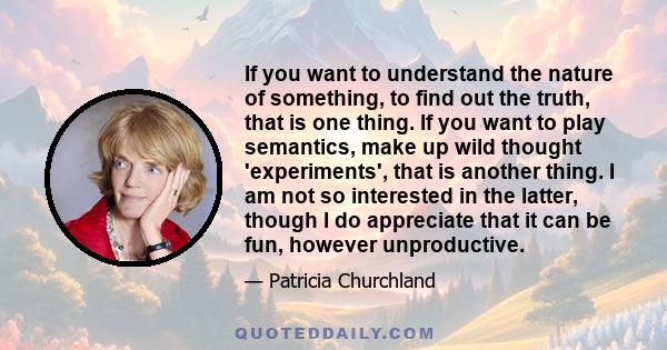 If you want to understand the nature of something, to find out the truth, that is one thing. If you want to play semantics, make up wild thought 'experiments', that is another thing. I am not so interested in the