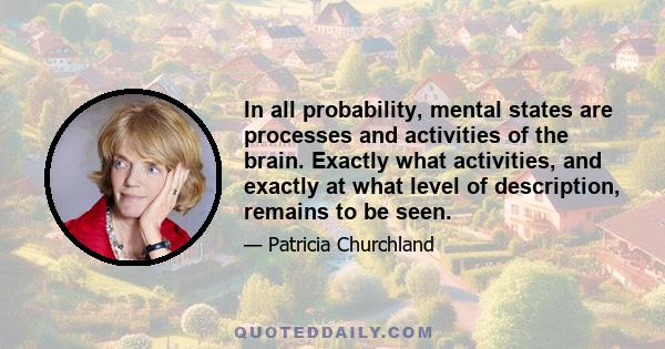 In all probability, mental states are processes and activities of the brain. Exactly what activities, and exactly at what level of description, remains to be seen.